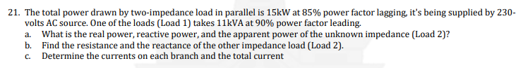 21. The total power drawn by two-impedance load in parallel is 15kW at 85% power factor lagging, it's being supplied by 230-
volts AC source. One of the loads (Load 1) takes 11KVA at 90% power factor leading.
a. What is the real power, reactive power, and the apparent power of the unknown impedance (Load 2)?
b. Find the resistance and the reactance of the other impedance load (Load 2).
c. Determine the currents on each branch and the total current
