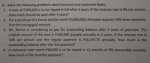 B. Solve the following problems about business and consumer loans.
1. A loan of P200,000 is to be repaid in full after 3 years. If the interest rate is 8% per annum.
How much should be paid after 3 years?
2. For a purchase of a house and lot worth P3,800,000, the bank requires 20% down payment,
find the mortgaged amount.
3. Mr. Ramos is considering to pay his outstanding balance after 3 years of payment. The
original amount of the loan is P100,000 payable annually in 5 years. If the interest rate is
10% per annum and the regular payment is P26,379.75 annually, how much is the
outstanding balance after the 3rd payment?
4. A consumer loan worth P30,000 is to be repaid in 12 months at 9% convertible monthly.
How much is the monthly payment?
