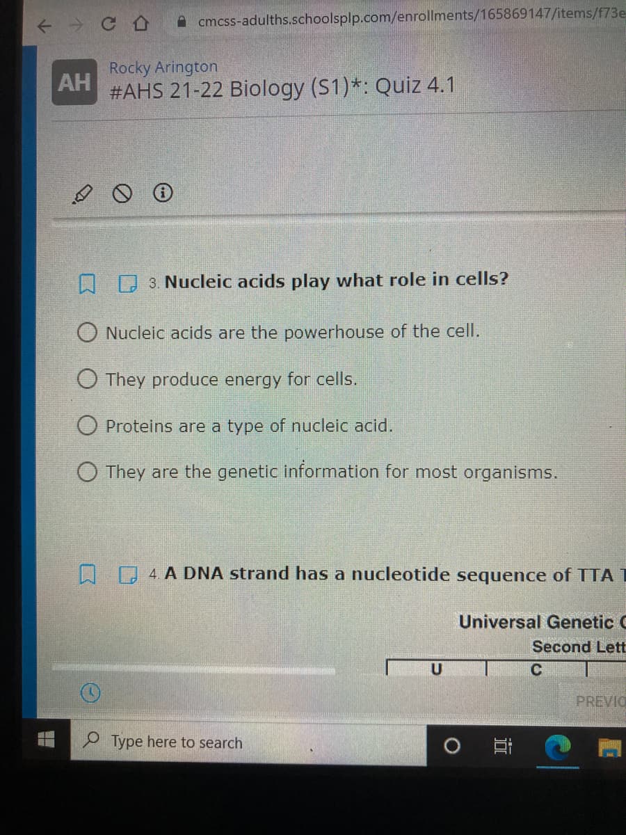 A cmcss-adulths.schoolsplp.com/enrollments/165869147/items/f73e
Rocky Arington
AH
#AHS 21-22 Biology (S1)*: Quiz 4.1
D 3. Nucleic acids play what role in cells?
O Nucleic acids are the powerhouse of the cell.
O They produce energy for cells.
O Proteins are a type of nucleic acid.
O They are the genetic information for most organisms.
A 4. A DNA strand has a nucleotide sequence of TTAT
Universal Genetic C
Second Lett
U
C
PREVIO
O Type here to search
O Ei
