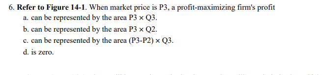 6. Refer to Figure 14-1. When market price is P3, a profit-maximizing firm's profit
a. can be represented by the area P3 x Q3.
b. can be represented by the area P3 x Q2.
c. can be represented by the area (P3-P2) x Q3.
d. is zero.