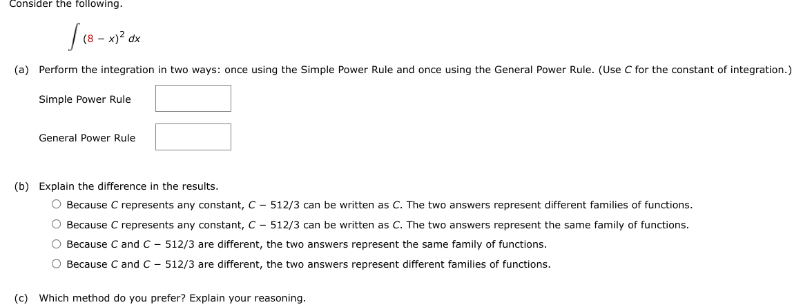 Consider the following.
(8 - x)² dx
(a) Perform the integration in two ways: once using the Simple Power Rule and once using the General Power Rule. (Use C for the constant of integration.)
Simple Power Rule
General Power Rule
(b) Explain the difference in the results.
O Because C represents any constant, C-512/3 can be written as C. The two answers represent different families of functions.
O Because C represents any constant, C-512/3 can be written as C. The two answers represent the same family of functions.
O Because C and C - 512/3 are different, the two answers represent the same family of functions.
O Because C and C - 512/3 are different, the two answers represent different families of functions.
(c) Which method do you prefer? Explain your reasoning.