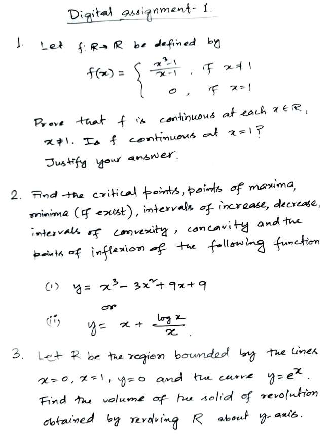 Digital ausiqnment- I.
J.
Let f: Ra R be defined by
f(x) =
X-1
Prove that f is continuous at each xER,
x71. Is f continueus at z=1?
Justify your anower.
2.
Find the critical points, points of maxima,
minima (F exist), intervals of increase, decrease,
intervals of comvexity, concavity and the
paints of inflexion of the following function
(1) y= x3- 3x²+9x+9
log z
Y= x +
3. Let R be the regien bounded
by the lines
and te curve y=et.
Find the volume of hue solid of revolution
x=0, x=,
y=0
obtained by revoluing R about y. aais.
