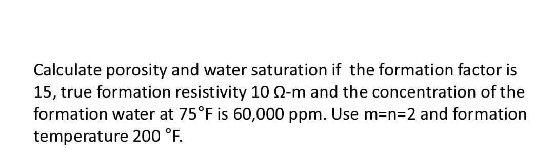 Calculate porosity and water saturation if the formation factor is
15, true formation resistivity 10 Q-m and the concentration of the
formation water at 75°F is 60,000 ppm. Use m=n=2 and formation
temperature 200 °F.
