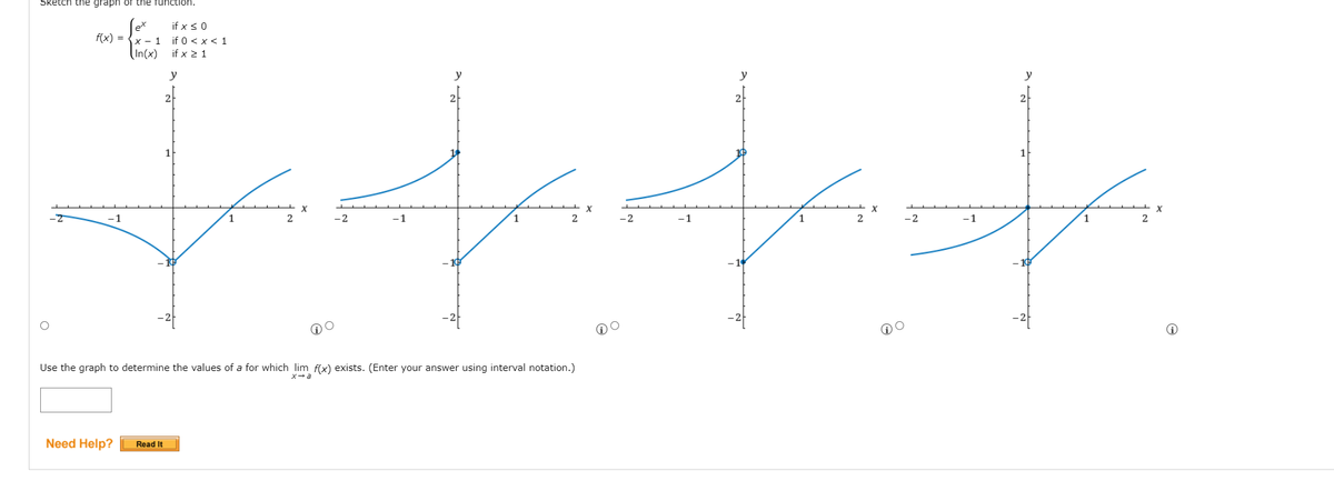 Sketch the graph oT the function.
Se
(In(x)
if x < 0
f(x) = {x - 1
if 0 < x < 1
if x 2 1
y
y
y
y
2
2
1
1
-1
-1
1
.2
-1
1
-2
-1
1.
Use the graph to determine the values of a for which lim f(x) exists. (Enter your answer using interval notation.)
x-a
Need Help?
Read It
