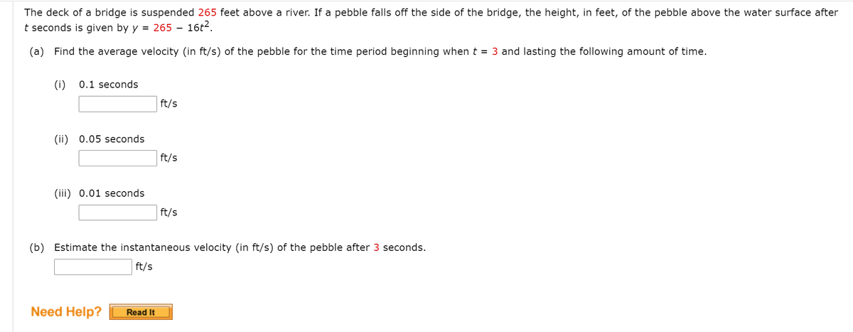 The deck of a bridge is suspended 265 feet above a river. If a pebble falls off the side of the bridge, the height, in feet, of the pebble above the water surface after
t seconds is given by y = 265
16t?.
(a) Find the average velocity (in ft/s) of the pebble for the time period beginning when t = 3 and lasting the following amount of time.
(i)
0.1 seconds
ft/s
(ii) 0.05 seconds
ft/s
(iii) 0.01 seconds
ft/s
(b) Estimate the instantaneous velocity (in ft/s) of the pebble after 3 seconds.
ft/s
Need Help?
Read It
