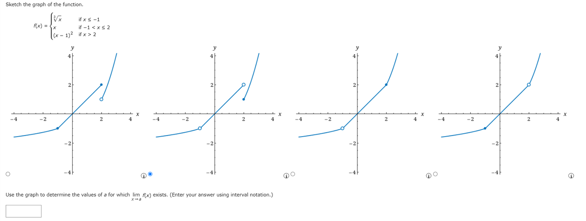 Sketch the graph of the function.
if x < -1
f(x) = {x
if -1 < x< 2
(x – 1)2 if x > 2
y
y
y
y
4
4
4
2
2
2
-4
-2
-4
-2
-4
-2
-2
2
4
-2
-2
Use the graph to determine the values of a for which lim f(x) exists. (Enter your answer using interval notation.)
X-a
