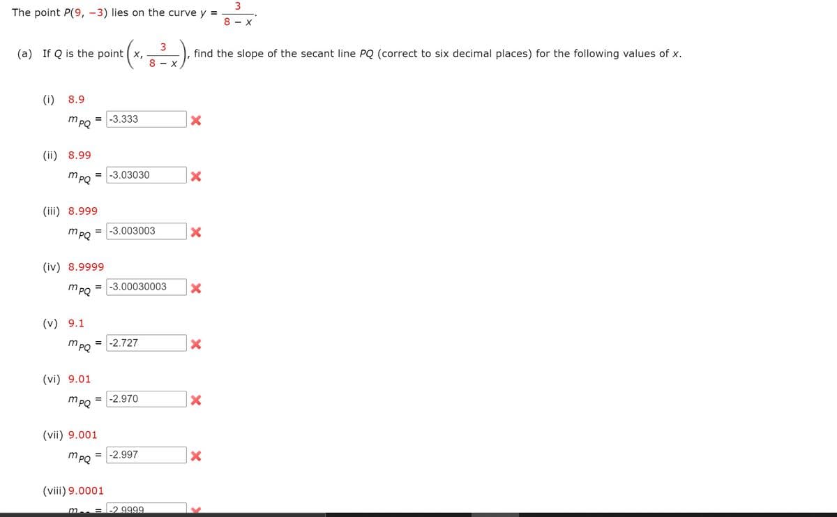 3
The point P(9, –3) lies on the curve y =
8 - X
(a) If Q is the point ( x,
find the slope of the secant line PQ (correct to six decimal places) for the following values of x.
8 - X
(i) 8.9
m PO
-3.333
(ii) 8.99
m
-3.03030
PQ
(iii) 8.999
mPQ
-3.003003
(iv) 8.9999
mPQ
-3.00030003
(v) 9.1
mpQ
-2.727
%3D
(vi) 9.01
mpQ
-2.970
(vii) 9.001
mPQ
-2.997
(viii) 9.0001
-2.9999.
