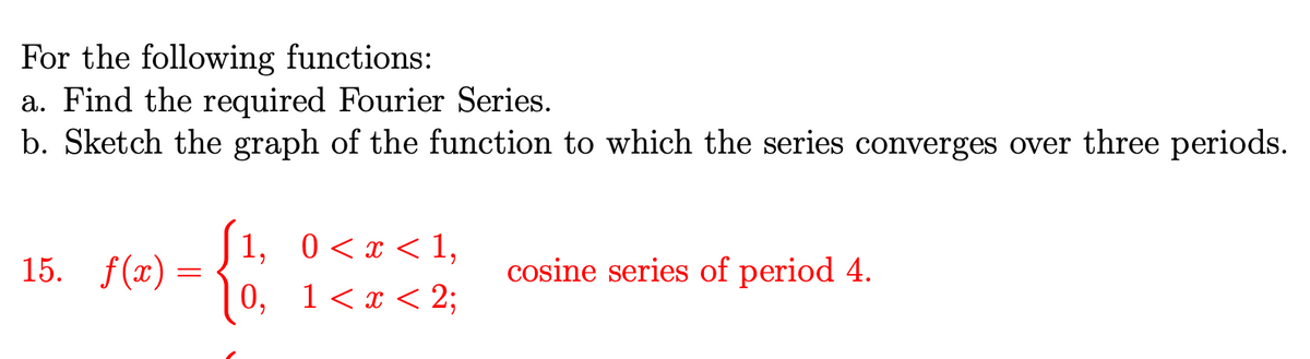 For the following functions:
a. Find the required Fourier Series.
b. Sketch the graph of the function to which the series converges over three periods.
15. f(x)
=
[1, 0<x< 1,
0, 1<x< 2;
cosine series of period 4.