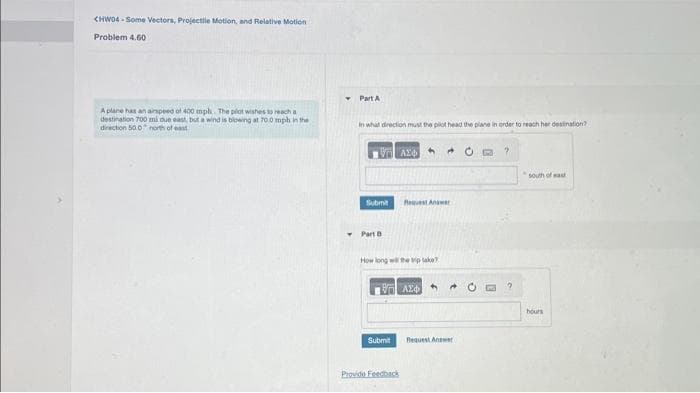 CHW04-Some Vectors, Projectile Motion, and Relative Motion
Problem 4.60
A plane has an airspeed of 400 mph. The pilot wishes to reach a
destination 700 mi due east, but a wind is blowing at 70.0 mph in the
direction 500 north of east
Part A
In what direction must the pilot head the plane in order to reach her destination?
Submit
Part D
ALO
How long will the pake
Submit
Request Answer
ΟΙ ΑΣΦΑ
Provide Feedback
Request Answer
?
south of wast
hours