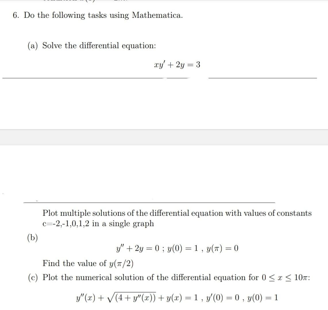6. Do the following tasks using Mathematica.
(a) Solve the differential equation:
xy' +2y = 3
Plot multiple solutions of the differential equation with values of constants
c=-2,-1,0,1,2 in a single graph
(b)
y" + 2y = 0 ; y(0) = 1 , y(7) = 0
%3D
Find the value of y(T/2)
(c) Plot the numerical solution of the differential equation for 0<x < 107:
y"(x) + V(4+ y"(x)) + y(x) = 1 , y'(0) = 0 , y(0) = 1
%3D
%3D
