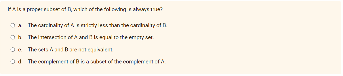 If A is a proper subset of B, which of the following is always true?
О а.
The cardinality of A is strictly less than the cardinality of B.
O b. The intersection of A and B is equal to the empty set.
Ос.
The sets A and B are not equivalent.
O d. The complement of B is a subset of the complement of A.

