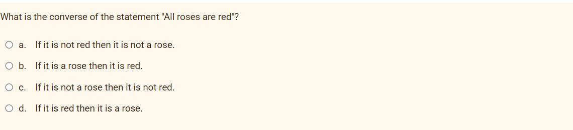 What is the converse of the statement "All roses are red"?
O a. If it is not red then it is not a rose.
O b. If it is a rose then it is red.
O c. If it is not a rose then it is not red.
O d. If it is red then it is a rose.
