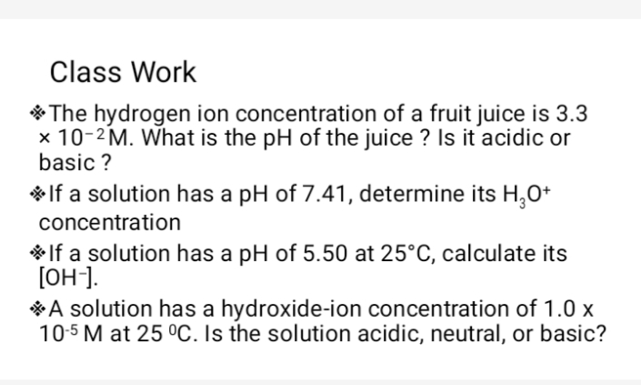 Class Work
* The hydrogen ion concentration of a fruit juice is 3.3
x 10-2M. What is the pH of the juice ? Is it acidic or
basic ?
* If a solution has a pH of 7.41, determine its H,O+
concentration
* If a solution has a pH of 5.50 at 25°C, calculate its
[OH].
*A solution has a hydroxide-ion concentration of 1.0 x
10-5 M at 25 °C. Is the solution acidic, neutral, or basic?
