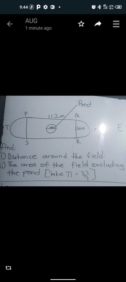 9:44 B P ¢ P| •
AUG
1 minute agO
Pond
112m
Q
E
56m
R
Find;
D Distan ce around the field-
) The area of the field excluding
the pond [ake TT=
