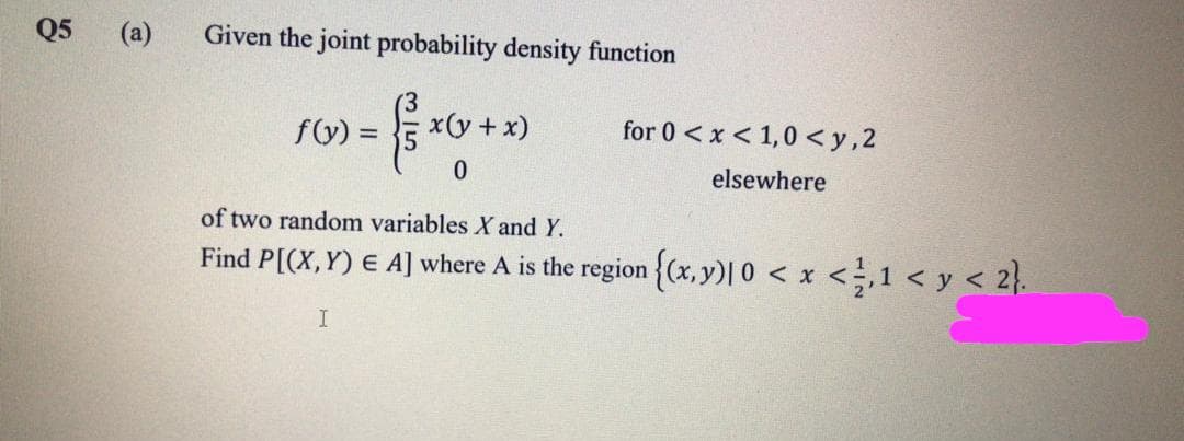 Q5
(a)
Given the joint probability density function
fy) =
x(y +x)
for 0 < x < 1,0 < y,2
elsewhere
of two random variables X and Y.
Find P[(X, Y) E A] where A is the region {(x,y)| 0 < x <,1 < y < 2}.
