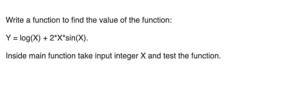 Write a function to find the value of the function:
Y = log(X) + 2*X*sin(X).
Inside main function take input integer X and test the function.
