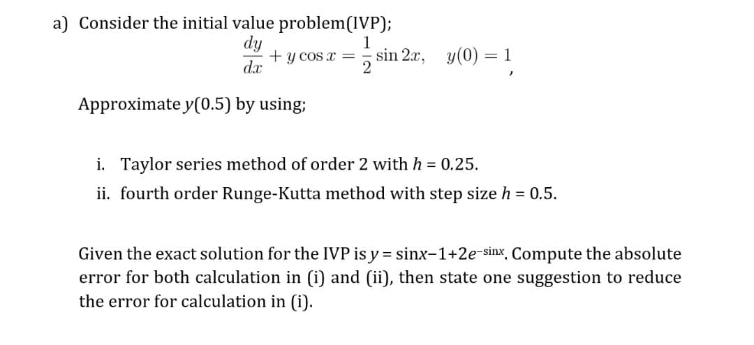a) Consider the initial value problem(IVP);
dy
+ y cos x =
dx
1
sin 2x, y(0)
Approximate y(0.5) by using;
i. Taylor series method of order 2 with h = 0.25.
ii. fourth order Runge-Kutta method with step size h = 0.5.
Given the exact solution for the IVP is y = sinx-1+2e-sinx Compute the absolute
error for both calculation in (i) and (ii), then state one suggestion to reduce
the error for calculation in (i).
