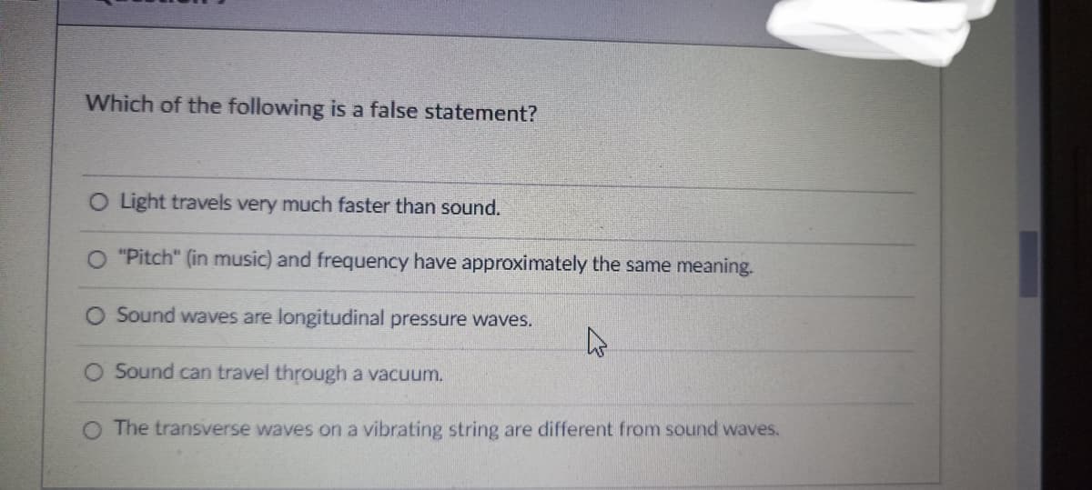 Which of the following is a false statement?
O Light travels very much faster than sound.
"Pitch" (in music) and frequency have approximately the same meaning.
Sound waves are longitudinal pressure waves.
4
O Sound can travel through a vacuum.
O The transverse waves on a vibrating string are different from sound waves.
