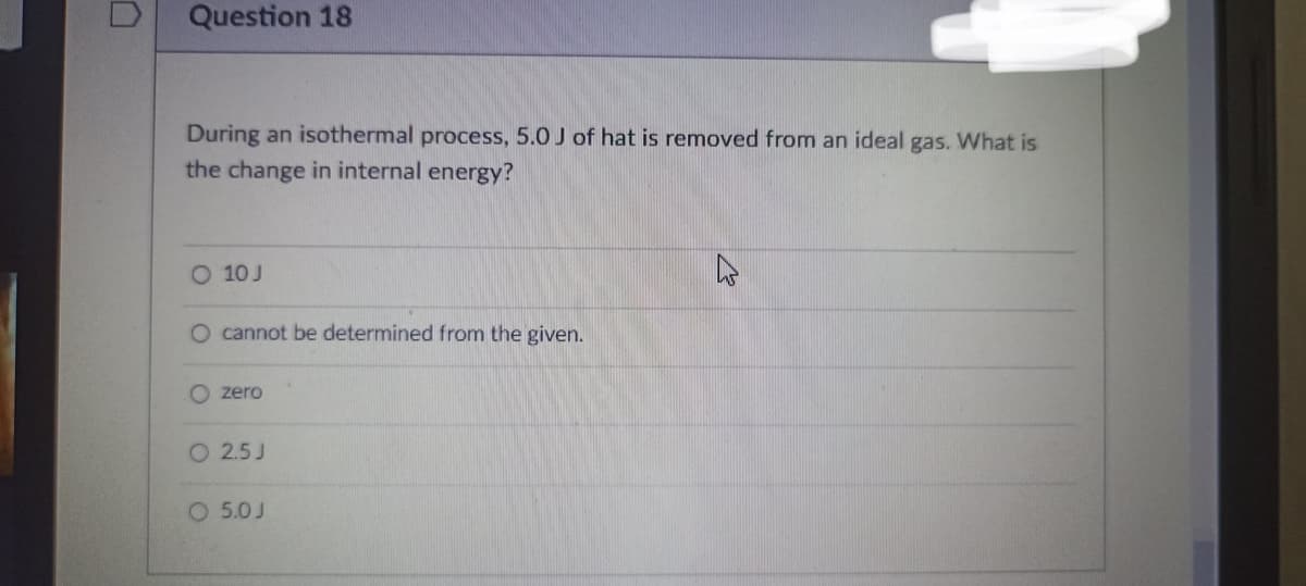 Question 18
During an isothermal process, 5.0 J of hat is removed from an ideal gas. What is
the change in internal energy?
O 10 J
O cannot be determined from the given.
O zero
O 2.5 J
O 5.0J