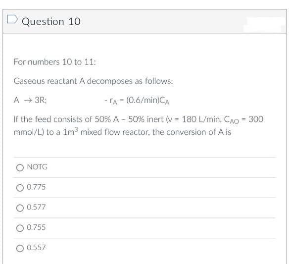 Question 10
For numbers 10 to 11:
Gaseous reactant A decomposes as follows:
A → 3R;
- A = (0.6/min)CA
If the feed consists of 50% A - 50% inert (v = 180 L/min, CAO = 300
mmol/L) to a 1m³ mixed flow reactor, the conversion of A is
NOTG
0.775
0.577
0.755
0.557