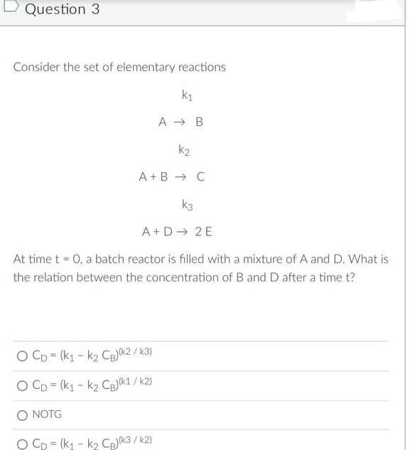 Question 3
Consider the set of elementary reactions
k₁
A B
k2
A+B → C
k3
A+ D→ 2E
At time t = 0, a batch reactor is filled with a mixture of A and D. What is
the relation between the concentration of B and D after a time t?
/k3)
O CD= (K1-K2 CB)(k2/k
O CD= (K₁-K₂ CB)(k1/k2)
NOTG
O Cp (K₁-K₂ CB)(k3/k2)
