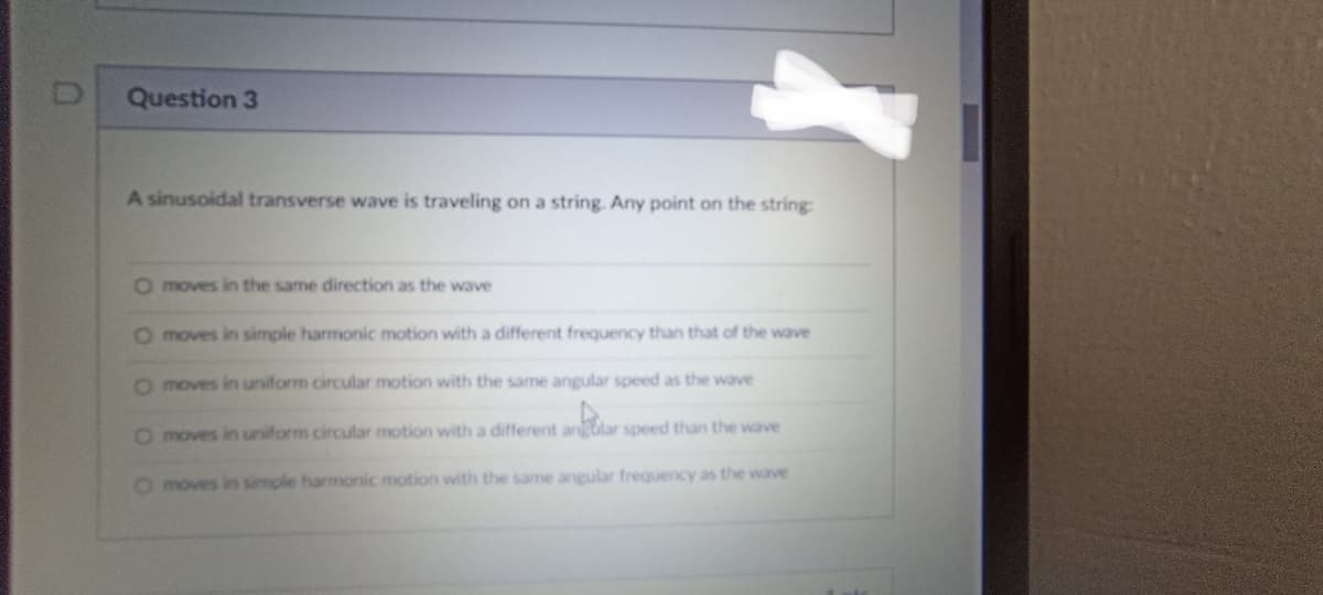 Question 3
A sinusoidal transverse wave is traveling on a string. Any point on the string:
O moves in the same direction as the wave
O moves in simple harmonic motion with a different frequency than that of the wave
O moves in uniform circular motion with the same angular speed as the wave
O moves in uniform circular motion with a different anar speed than the wave
O moves in simple harmonic motion with the same angular frequency as the wave