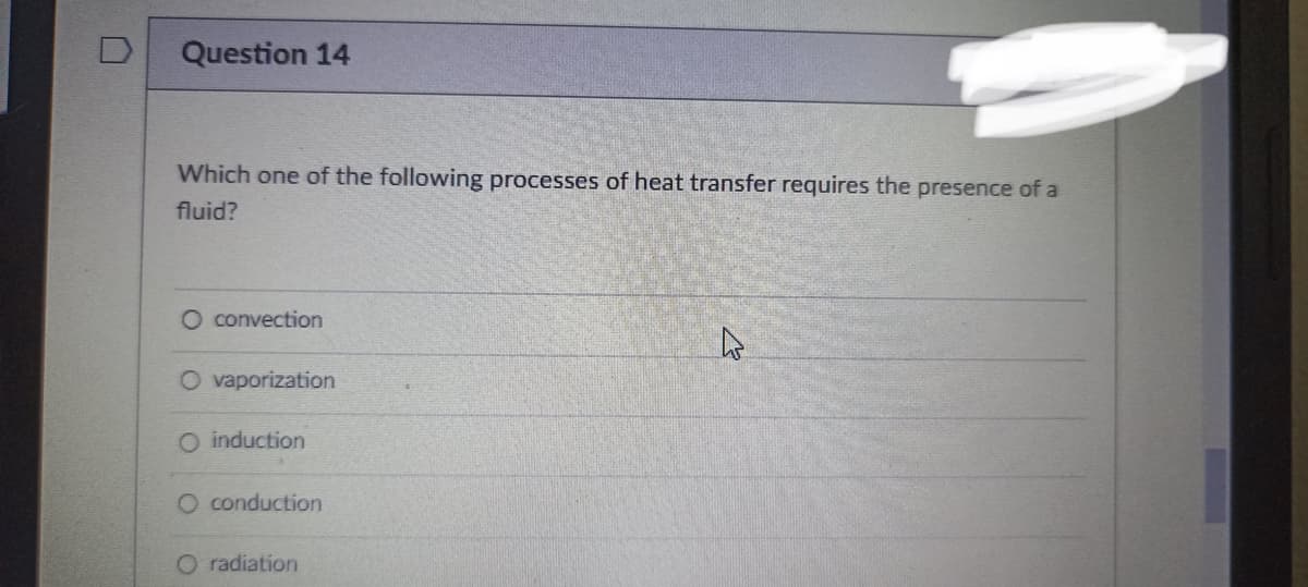 Question 14
Which one of the following processes of heat transfer requires the presence of a
fluid?
O convection
A
O vaporization
O induction
O conduction
O radiation