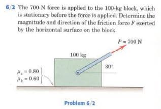 6/2 The 700-N force is applied to the 100-kg block, which
is stationary before the force is applied. Determine the
magnitude and direction of the friction force F exerted
by the horizontal surface on the block.
P = 700 N
100 kg
30
H,=0.80
H - 0.60
Problem 6/2
