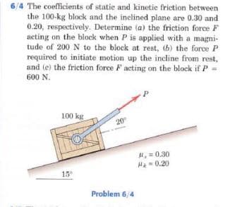6/4 The coefficients of statie and kinetic frietion between
the 100-kg block and the inclined plane are 0.30 and
0.20, respectively. Determine (a) the friction force F
acting on the block when P is applied with a magni-
tude of 200 N to the block at rest, (6) the force P
required to initiate motion up the incline from rest,
and (e) the friction force F acting on the block if P
600 N.
100 kg
20
, = 0.30
H=0.20
15
Problem 6/4
