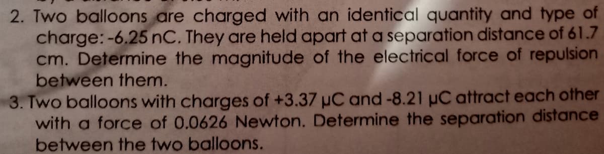 2. Two balloons are charged with an identical quantity and type of
charge:-6.25 nC. They are held apart at a separation distance of 61.7
cm. Determine the magnitude of the electrical force of repulsion
between them.
3. Two balloons with charges of +3.37 uC and-8.21 uC attract each other
with a force of 0.0626 Newton. Determine the sepoaration distance
between the two balloons.
