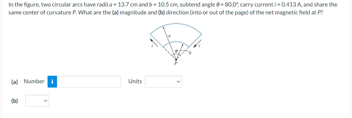 In the figure, two circular arcs have radii a = 13.7 cm and b = 10.5 cm, subtend angle = 80.0°, carry current i = 0.413 A, and share the
same center of curvature P. What are the (a) magnitude and (b) direction (into or out of the page) of the net magnetic field at P?
(a) Number i
(b)
Units
8