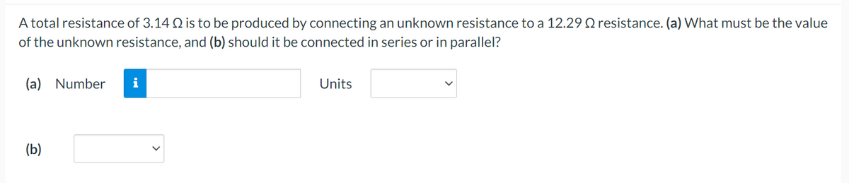 A total resistance of 3.14 Q2 is to be produced by connecting an unknown resistance to a 12.29 resistance. (a) What must be the value
of the unknown resistance, and (b) should it be connected in series or in parallel?
(a) Number
(b)
i
Units