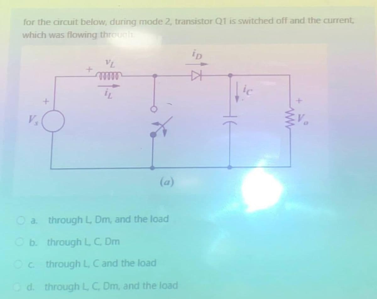 for the circuit below, during mode 2, transistor Q1 is switched off and the current,
which was flowing through.
Vs
+
VL
www
O a. through L, Dm, and the load
O b. through L, C, Dm
Oc through L, C and the load
Od. through L, C, Dm, and the load
1915
не