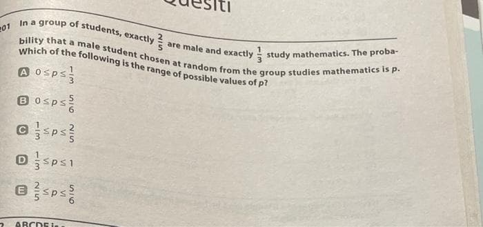 201
In a group of students, exactly?
are male and exactly
study mathematics. The proba-
Which of the following is the range of possible values of p?
bility that a male student chosen at random from the group studies mathematics is p.
A 0sps
B0sps
@sps
DSPS1
Bsps
ABCDE I..