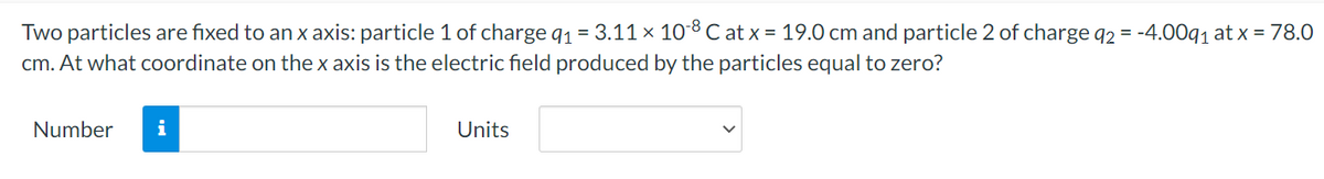 Two particles are fixed to an x axis: particle 1 of charge q₁ = 3.11 × 10-8 C at x = 19.0 cm and particle 2 of charge q2 = -4.00q₁ at x = 78.0
cm. At what coordinate on the x axis is the electric field produced by the particles equal to zero?
Number
i
Units