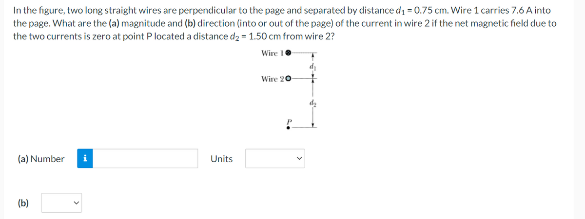 In the figure, two long straight wires are perpendicular to the page and separated by distance d₁ = 0.75 cm. Wire 1 carries 7.6 A into
the page. What are the (a) magnitude and (b) direction (into or out of the page) of the current in wire 2 if the net magnetic field due to
the two currents is zero at point P located a distance d2 = 1.50 cm from wire 2?
Wire 10
(a) Number i
(b)
Units
Wire 20
P