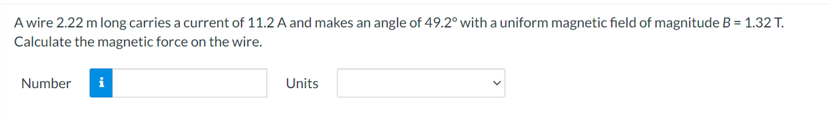 A wire 2.22 m long carries a current of 11.2 A and makes an angle of 49.2° with a uniform magnetic field of magnitude B = 1.32 T.
Calculate the magnetic force on the wire.
Number
i
Units