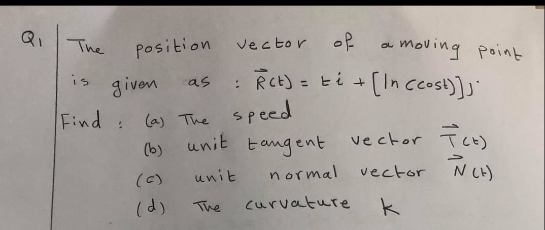 Qi
of
moving point
The
position
vector
RCt) = ti +
[In cost)];"
is
given
cas
%3D
(a) The speed
unit tangent
Find:
vector TcE)
(b)
unit
normal
vector NLH)
(C)
(d)
The
curvature
