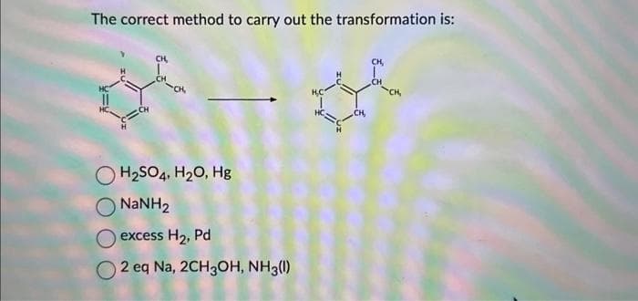 The correct method to carry out the transformation is:
OH₂SO4, H₂O, Hg
NaNH,
excess H₂, Pd
2 eq Na, 2CH3OH, NH3(1)
CH,
CH,