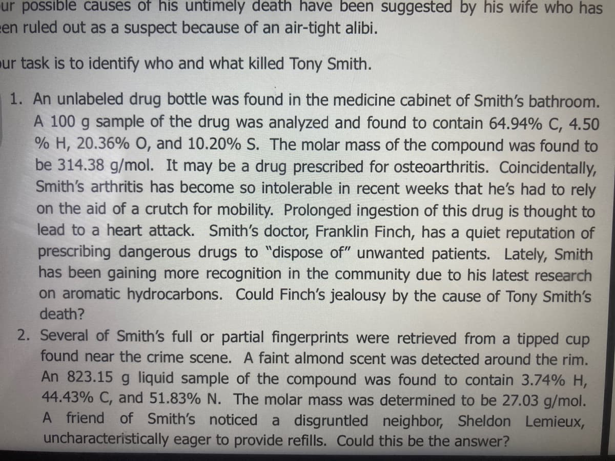 ur possible causes of his untimely death have been suggested by his wife who has
en ruled out as a suspect because of an air-tight alibi.
ur task is to identify who and what killed Tony Smith.
1. An unlabeled drug bottle was found in the medicine cabinet of Smith's bathroom.
A 100 g sample of the drug was analyzed and found to contain 64.94% C, 4.50
% H, 20.36% O, and 10.20% S. The molar mass of the compound was found to
be 314.38 g/mol. It may be a drug prescribed for osteoarthritis. Coincidentally,
Smith's arthritis has become so intolerable in recent weeks that he's had to rely
on the aid of a crutch for mobility. Prolonged ingestion of this drug is thought to
lead to a heart attack. Smith's doctor, Franklin Finch, has a quiet reputation of
prescribing dangerous drugs to "dispose of" unwanted patients. Lately, Smith
has been gaining more recognition in the community due to his latest research
on aromatic hydrocarbons. Could Finch's jealousy by the cause of Tony Smith's
death?
2. Several of Smith's full or partial fingerprints were retrieved from a tipped cup
found near the crime scene. A faint almond scent was detected around the rim.
An 823.15 g liquid sample of the compound was found to contain 3.74% H,
44.43% C, and 51.83% N. The molar mass was determined to be 27.03 g/mol.
A friend of Smith's noticed a disgruntled neighbor, Sheldon Lemieux,
uncharacteristically eager to provide refills. Could this be the answer?
