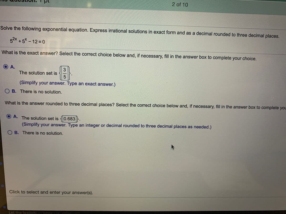 2 of 10
Solve the following exponential equation. Express irrational solutions in exact form and as a decimal rounded to three decimal places.
52x +5* - 12 0
What is the exact answer? Select the correct choice below and, if necessary, fill in the answer box to complete your choice.
A.
The solution set is
(Simplify your answer. Type an exact answer.)
O B. There is no solution.
What is the answer rounded to three decimal places? Select the correct choice below and, if necessary, fill in the answer box to complete you
A. The solution set is 0.683
(Simplify your answer. Type an integer or decimal rounded to three decimal places as needed.)
B. There is no solution.
Click to select and enter your answer(s).
Let the festiviti... linbox la..amail.com
