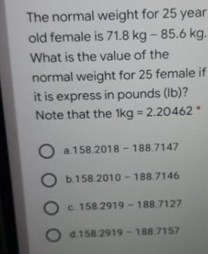 The normal weight for 25 year
old female is 71.8 kg - 85.6 kg.
What is the value of the
normal weight for 25 female if
it is express in pounds (Ib)?
Note that the 1kg = 2.20462 *
%3D
a.158.2018 - 188.7147
O b.158.2010 - 188.7146
O c. 158.2919 - 188.7127
O
d.158 2919-188.7157
