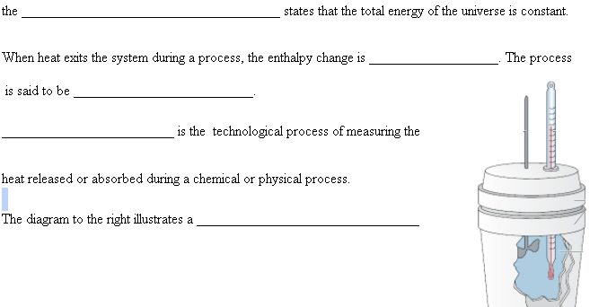 the
states that the total energy of the universe is constant.
When heat exits the system during a process, the enthalpy change is
The process
is said to be
is the technological process of measuring the
heat released or absorbed during a chemical or physical process.
The diagram to the right illustrates a
