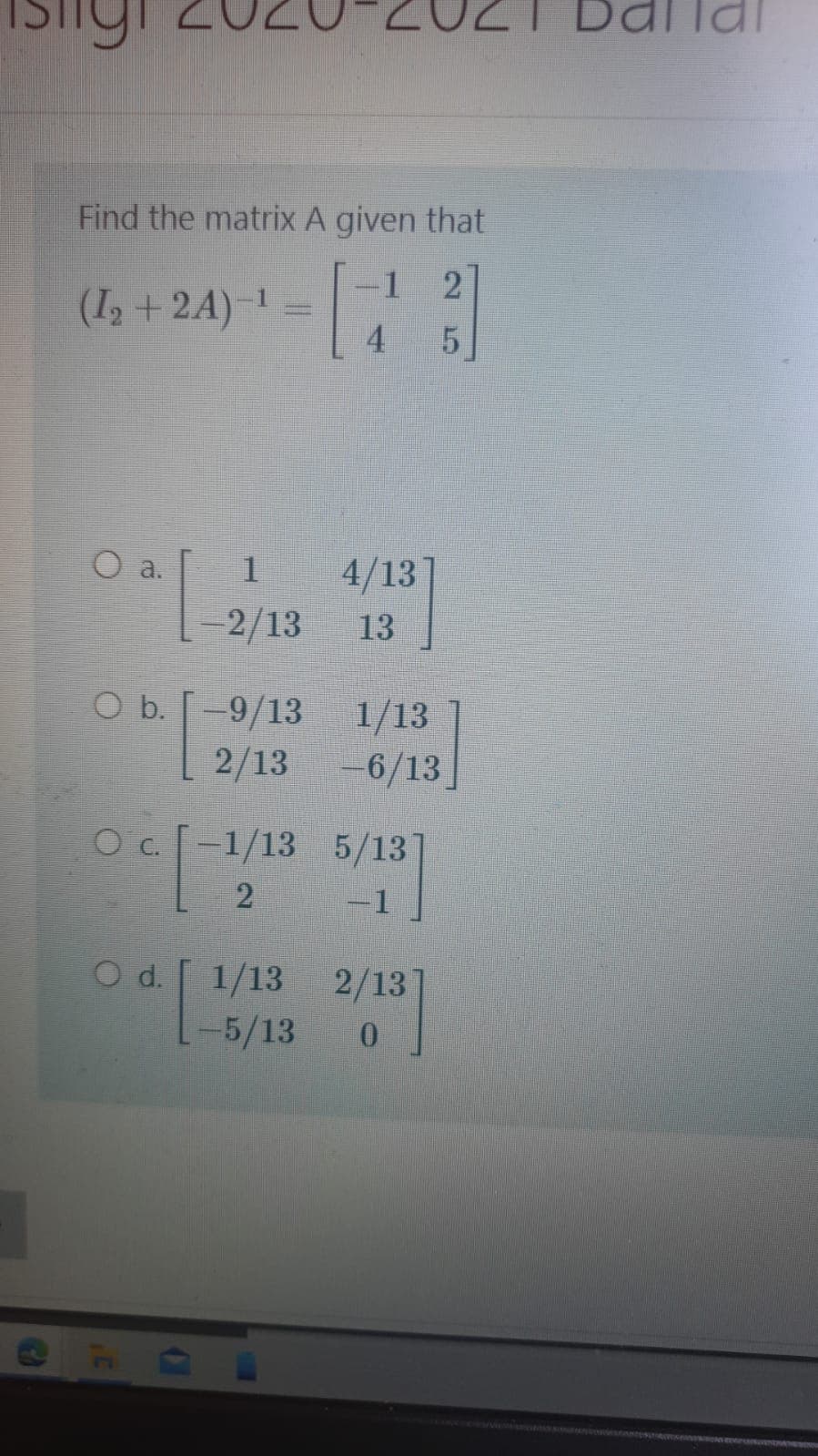 Dallai
Find the matrix A given that
1
(I, + 24) -
4
O a.
1
4/13
-2/13
13
O b. [
-9/13 1/13
2/13 -6/13]
Oc 1/13 5/13
-1
O d.
1/13
2/13
-5/13
0.
