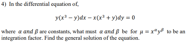 4) In the differential equation of,
y(x3 – y)dx – x(x3 + y)dy = 0
where a and ß are constants, what must a and ß be for u = x"yß to be an
integration factor. Find the general solution of the equation.
