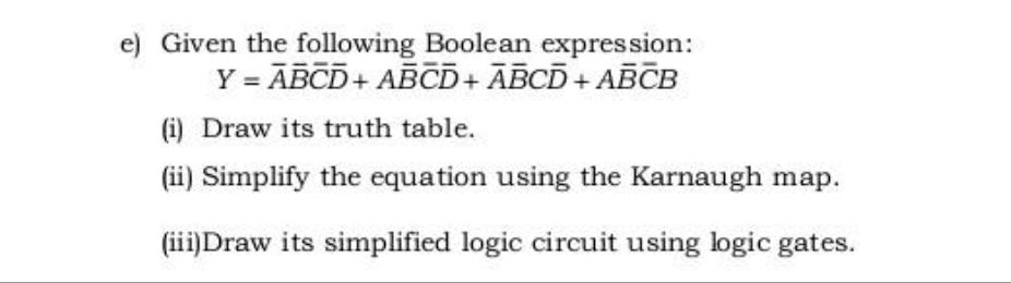e) Given the following Boolean expression:
Y = ABCD + ABCD+ ABCD + ABCB
(i) Draw its truth table.
(ii) Simplify the equation using the Karnaugh map.
(iii)Draw its simplified logic circuit using logic gates.