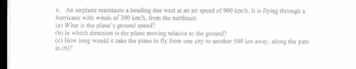 6. An airplane maintains a heading due west at an air speed of 900 km/h. It is flying through a
hurricane with winds of 300 km/h, from the northeast.
(a) What is the plane's ground speed?
(b) in which direction is the piane moving relative to the ground?
(c) How long would it take the piane to fly from one city to another 500 km away, aiong the path
in (b)?
