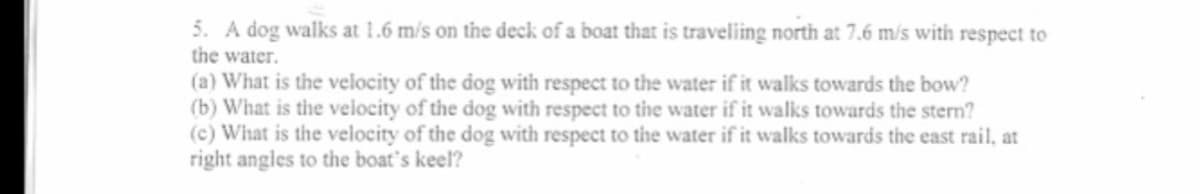 5. A dog walks at 1.6 m/s on the deck of a boat that is traveliing north at 7.6 m/s with respect to
the water.
(a) What is the velocity of the dog with respect to the water if it walks towards the bow?
(b) What is the velocity of the dog with respect to the water if it walks towards the stern?
(c) What is the velocity of the dog with respect to the water if it walks towards the east rail, at
right angles to the boat's keel?
