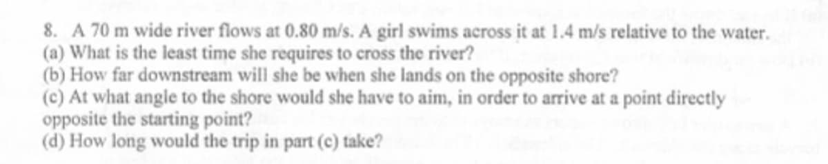 8. A 70 m wide river flows at 0.80 m/s. A girl swims across it at 1.4 m/s relative to the water.
(a) What is the least time she requires to cross the river?
(b) How far downstream will she be when she lands on the opposite shore?
(c) At what angle to the shore would she have to aim, in order to arrive at a point directly
opposite the starting point?
(d) How long would the trip in part (c) take?

