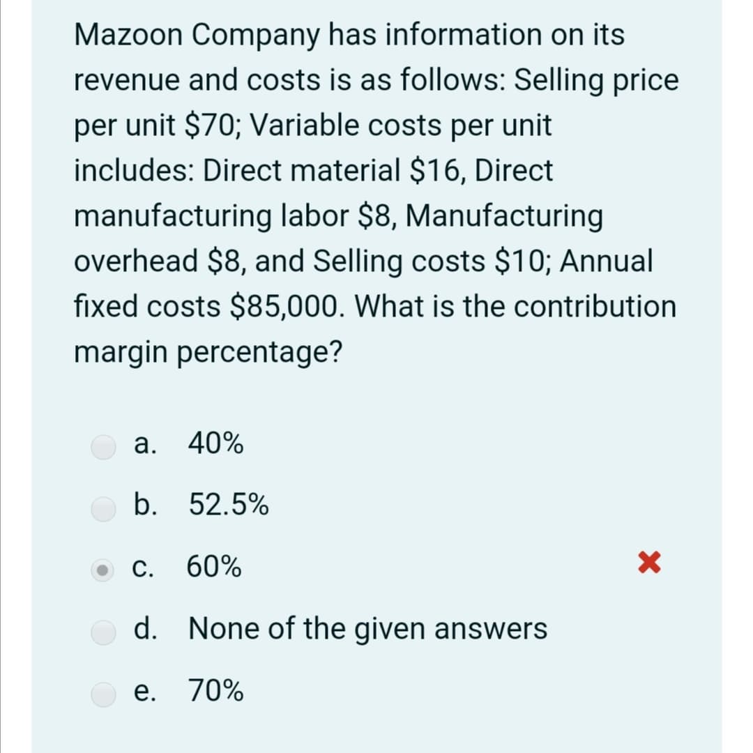 Mazoon Company has information on its
revenue and costs is as follows: Selling price
per unit $70; Variable costs per unit
includes: Direct material $16, Direct
manufacturing labor $8, Manufacturing
overhead $8, and Selling costs $10; Annual
fixed costs $85,000. What is the contribution
margin percentage?
a. 40%
b. 52.5%
C.
60%
d. None of the given answers
e. 70%
